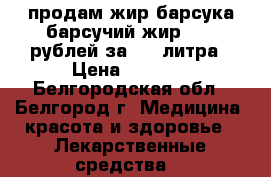 продам жир барсука/барсучий жир 2000 рублей за 0,5 литра › Цена ­ 2 000 - Белгородская обл., Белгород г. Медицина, красота и здоровье » Лекарственные средства   